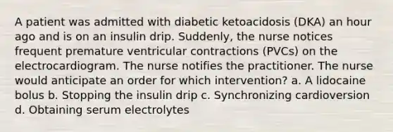 A patient was admitted with diabetic ketoacidosis (DKA) an hour ago and is on an insulin drip. Suddenly, the nurse notices frequent premature ventricular contractions (PVCs) on the electrocardiogram. The nurse notifies the practitioner. The nurse would anticipate an order for which intervention? a. A lidocaine bolus b. Stopping the insulin drip c. Synchronizing cardioversion d. Obtaining serum electrolytes