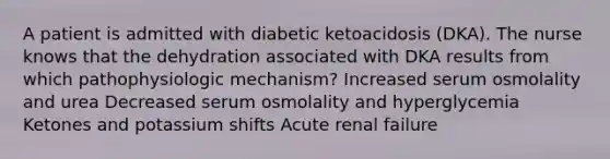 A patient is admitted with diabetic ketoacidosis (DKA). The nurse knows that the dehydration associated with DKA results from which pathophysiologic mechanism? Increased serum osmolality and urea Decreased serum osmolality and hyperglycemia Ketones and potassium shifts Acute renal failure