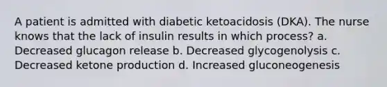 A patient is admitted with diabetic ketoacidosis (DKA). The nurse knows that the lack of insulin results in which process? a. Decreased glucagon release b. Decreased glycogenolysis c. Decreased ketone production d. Increased gluconeogenesis