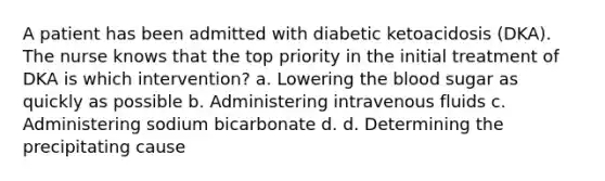 A patient has been admitted with diabetic ketoacidosis (DKA). The nurse knows that the top priority in the initial treatment of DKA is which intervention? a. Lowering the blood sugar as quickly as possible b. Administering intravenous fluids c. Administering sodium bicarbonate d. d. Determining the precipitating cause