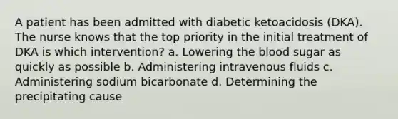 A patient has been admitted with diabetic ketoacidosis (DKA). The nurse knows that the top priority in the initial treatment of DKA is which intervention? a. Lowering the blood sugar as quickly as possible b. Administering intravenous fluids c. Administering sodium bicarbonate d. Determining the precipitating cause