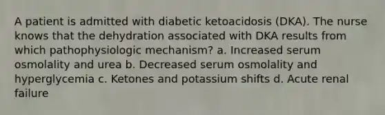 A patient is admitted with diabetic ketoacidosis (DKA). The nurse knows that the dehydration associated with DKA results from which pathophysiologic mechanism? a. Increased serum osmolality and urea b. Decreased serum osmolality and hyperglycemia c. Ketones and potassium shifts d. Acute renal failure