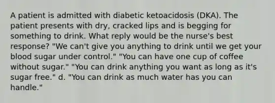 A patient is admitted with diabetic ketoacidosis (DKA). The patient presents with dry, cracked lips and is begging for something to drink. What reply would be the nurse's best response? "We can't give you anything to drink until we get your blood sugar under control." "You can have one cup of coffee without sugar." "You can drink anything you want as long as it's sugar free." d. "You can drink as much water has you can handle."