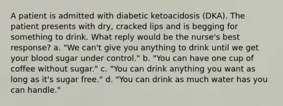 A patient is admitted with diabetic ketoacidosis (DKA). The patient presents with dry, cracked lips and is begging for something to drink. What reply would be the nurse's best response? a. "We can't give you anything to drink until we get your blood sugar under control." b. "You can have one cup of coffee without sugar." c. "You can drink anything you want as long as it's sugar free." d. "You can drink as much water has you can handle."