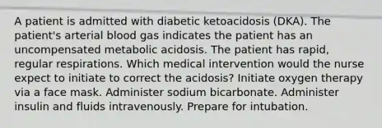 A patient is admitted with diabetic ketoacidosis (DKA). The patient's arterial blood gas indicates the patient has an uncompensated metabolic acidosis. The patient has rapid, regular respirations. Which medical intervention would the nurse expect to initiate to correct the acidosis? Initiate oxygen therapy via a face mask. Administer sodium bicarbonate. Administer insulin and fluids intravenously. Prepare for intubation.