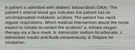 A patient is admitted with diabetic ketoacidosis (DKA). The patient's arterial blood gas indicates the patient has an uncompensated metabolic acidosis. The patient has rapid, regular respirations. Which medical intervention would the nurse expect to initiate to correct the acidosis? a. Initiate oxygen therapy via a face mask. b. Administer sodium bicarbonate. c. Administer insulin and fluids intravenously. d. Prepare for intubation.