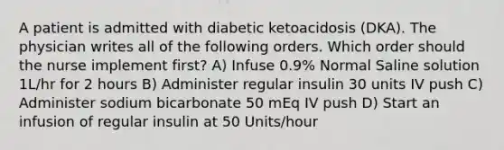 A patient is admitted with diabetic ketoacidosis (DKA). The physician writes all of the following orders. Which order should the nurse implement first? A) Infuse 0.9% Normal Saline solution 1L/hr for 2 hours B) Administer regular insulin 30 units IV push C) Administer sodium bicarbonate 50 mEq IV push D) Start an infusion of regular insulin at 50 Units/hour