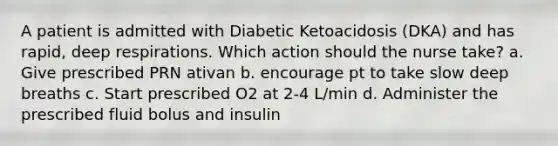 A patient is admitted with Diabetic Ketoacidosis (DKA) and has rapid, deep respirations. Which action should the nurse take? a. Give prescribed PRN ativan b. encourage pt to take slow deep breaths c. Start prescribed O2 at 2-4 L/min d. Administer the prescribed fluid bolus and insulin