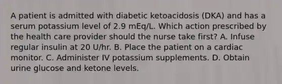 A patient is admitted with diabetic ketoacidosis (DKA) and has a serum potassium level of 2.9 mEq/L. Which action prescribed by the health care provider should the nurse take first? A. Infuse regular insulin at 20 U/hr. B. Place the patient on a cardiac monitor. C. Administer IV potassium supplements. D. Obtain urine glucose and ketone levels.