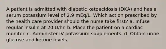 A patient is admitted with diabetic ketoacidosis (DKA) and has a serum potassium level of 2.9 mEq/L. Which action prescribed by the health care provider should the nurse take first? a. Infuse regular insulin at 20 U/hr. b. Place the patient on a cardiac monitor. c. Administer IV potassium supplements. d. Obtain urine glucose and ketone levels.