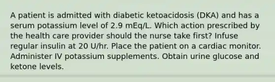 A patient is admitted with diabetic ketoacidosis (DKA) and has a serum potassium level of 2.9 mEq/L. Which action prescribed by the health care provider should the nurse take first? Infuse regular insulin at 20 U/hr. Place the patient on a cardiac monitor. Administer IV potassium supplements. Obtain urine glucose and ketone levels.