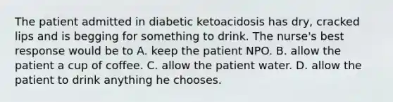 The patient admitted in diabetic ketoacidosis has dry, cracked lips and is begging for something to drink. The nurse's best response would be to A. keep the patient NPO. B. allow the patient a cup of coffee. C. allow the patient water. D. allow the patient to drink anything he chooses.