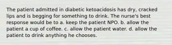 The patient admitted in diabetic ketoacidosis has dry, cracked lips and is begging for something to drink. The nurse's best response would be to a. keep the patient NPO. b. allow the patient a cup of coffee. c. allow the patient water. d. allow the patient to drink anything he chooses.