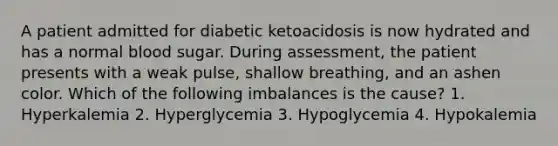 A patient admitted for diabetic ketoacidosis is now hydrated and has a normal blood sugar. During assessment, the patient presents with a weak pulse, shallow breathing, and an ashen color. Which of the following imbalances is the cause? 1. Hyperkalemia 2. Hyperglycemia 3. Hypoglycemia 4. Hypokalemia