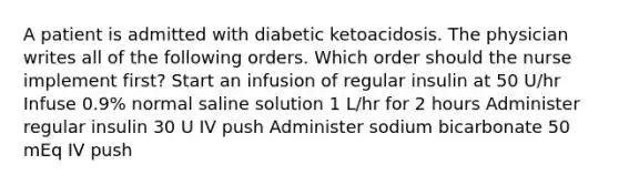 A patient is admitted with diabetic ketoacidosis. The physician writes all of the following orders. Which order should the nurse implement first? Start an infusion of regular insulin at 50 U/hr Infuse 0.9% normal saline solution 1 L/hr for 2 hours Administer regular insulin 30 U IV push Administer sodium bicarbonate 50 mEq IV push