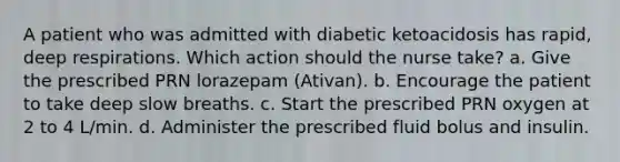 A patient who was admitted with diabetic ketoacidosis has rapid, deep respirations. Which action should the nurse take? a. Give the prescribed PRN lorazepam (Ativan). b. Encourage the patient to take deep slow breaths. c. Start the prescribed PRN oxygen at 2 to 4 L/min. d. Administer the prescribed fluid bolus and insulin.