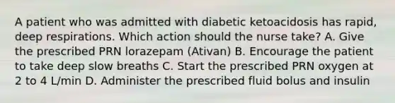 A patient who was admitted with diabetic ketoacidosis has rapid, deep respirations. Which action should the nurse take? A. Give the prescribed PRN lorazepam (Ativan) B. Encourage the patient to take deep slow breaths C. Start the prescribed PRN oxygen at 2 to 4 L/min D. Administer the prescribed fluid bolus and insulin