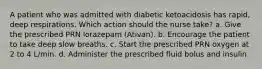 A patient who was admitted with diabetic ketoacidosis has rapid, deep respirations. Which action should the nurse take? a. Give the prescribed PRN lorazepam (Ativan). b. Encourage the patient to take deep slow breaths. c. Start the prescribed PRN oxygen at 2 to 4 L/min. d. Administer the prescribed fluid bolus and insulin