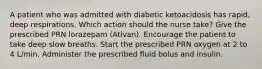 A patient who was admitted with diabetic ketoacidosis has rapid, deep respirations. Which action should the nurse take? Give the prescribed PRN lorazepam (Ativan). Encourage the patient to take deep slow breaths. Start the prescribed PRN oxygen at 2 to 4 L/min. Administer the prescribed fluid bolus and insulin.