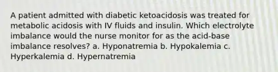 A patient admitted with diabetic ketoacidosis was treated for metabolic acidosis with IV fluids and insulin. Which electrolyte imbalance would the nurse monitor for as the acid-base imbalance resolves? a. Hyponatremia b. Hypokalemia c. Hyperkalemia d. Hypernatremia