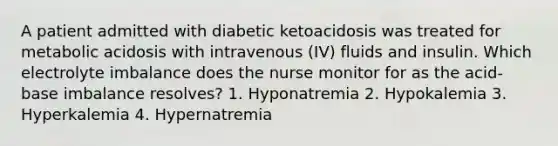 A patient admitted with diabetic ketoacidosis was treated for metabolic acidosis with intravenous (IV) fluids and insulin. Which electrolyte imbalance does the nurse monitor for as the acid-base imbalance resolves? 1. Hyponatremia 2. Hypokalemia 3. Hyperkalemia 4. Hypernatremia