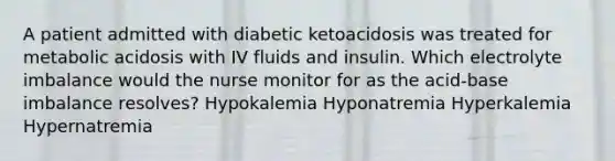 A patient admitted with diabetic ketoacidosis was treated for metabolic acidosis with IV fluids and insulin. Which electrolyte imbalance would the nurse monitor for as the acid-base imbalance resolves? Hypokalemia Hyponatremia Hyperkalemia Hypernatremia