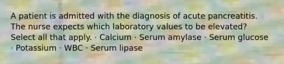 A patient is admitted with the diagnosis of acute pancreatitis. The nurse expects which laboratory values to be elevated? Select all that apply. · Calcium · Serum amylase · Serum glucose · Potassium · WBC · Serum lipase