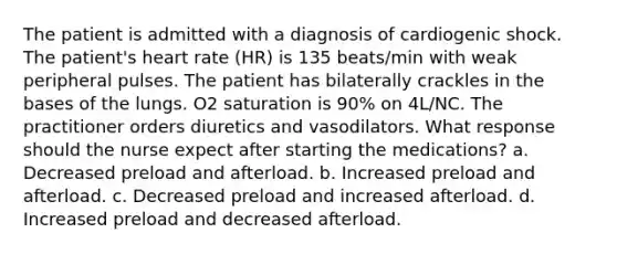 The patient is admitted with a diagnosis of cardiogenic shock. The patient's heart rate (HR) is 135 beats/min with weak peripheral pulses. The patient has bilaterally crackles in the bases of the lungs. O2 saturation is 90% on 4L/NC. The practitioner orders diuretics and vasodilators. What response should the nurse expect after starting the medications? a. Decreased preload and afterload. b. Increased preload and afterload. c. Decreased preload and increased afterload. d. Increased preload and decreased afterload.