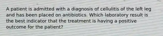 A patient is admitted with a diagnosis of cellulitis of the left leg and has been placed on antibiotics. Which laboratory result is the best indicator that the treatment is having a positive outcome for the patient?