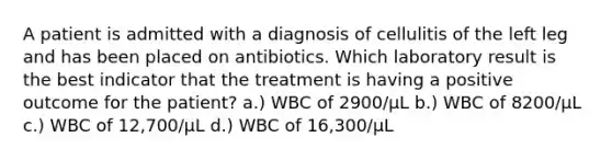 A patient is admitted with a diagnosis of cellulitis of the left leg and has been placed on antibiotics. Which laboratory result is the best indicator that the treatment is having a positive outcome for the patient? a.) WBC of 2900/μL b.) WBC of 8200/μL c.) WBC of 12,700/μL d.) WBC of 16,300/μL