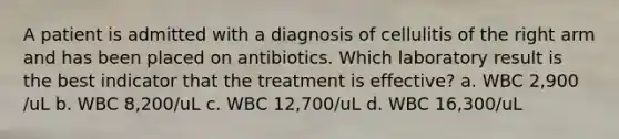 A patient is admitted with a diagnosis of cellulitis of the right arm and has been placed on antibiotics. Which laboratory result is the best indicator that the treatment is effective? a. WBC 2,900 /uL b. WBC 8,200/uL c. WBC 12,700/uL d. WBC 16,300/uL