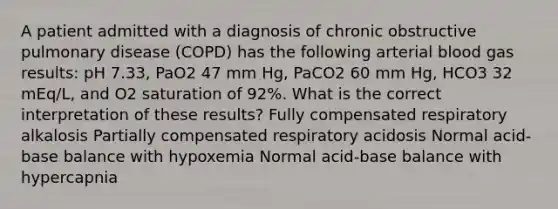 A patient admitted with a diagnosis of chronic obstructive pulmonary disease (COPD) has the following arterial blood gas results: pH 7.33, PaO2 47 mm Hg, PaCO2 60 mm Hg, HCO3 32 mEq/L, and O2 saturation of 92%. What is the correct interpretation of these results? Fully compensated respiratory alkalosis Partially compensated respiratory acidosis Normal acid-base balance with hypoxemia Normal acid-base balance with hypercapnia