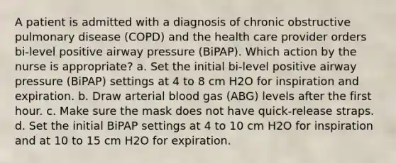 A patient is admitted with a diagnosis of chronic obstructive pulmonary disease (COPD) and the health care provider orders bi-level positive airway pressure (BiPAP). Which action by the nurse is appropriate? a. Set the initial bi-level positive airway pressure (BiPAP) settings at 4 to 8 cm H2O for inspiration and expiration. b. Draw arterial blood gas (ABG) levels after the first hour. c. Make sure the mask does not have quick-release straps. d. Set the initial BiPAP settings at 4 to 10 cm H2O for inspiration and at 10 to 15 cm H2O for expiration.