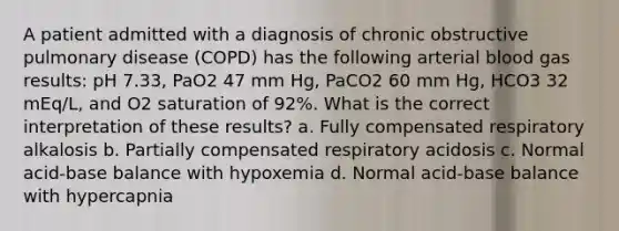 A patient admitted with a diagnosis of chronic obstructive pulmonary disease (COPD) has the following arterial blood gas results: pH 7.33, PaO2 47 mm Hg, PaCO2 60 mm Hg, HCO3 32 mEq/L, and O2 saturation of 92%. What is the correct interpretation of these results? a. Fully compensated respiratory alkalosis b. Partially compensated respiratory acidosis c. Normal acid-base balance with hypoxemia d. Normal acid-base balance with hypercapnia