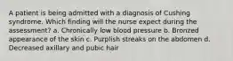 A patient is being admitted with a diagnosis of Cushing syndrome. Which finding will the nurse expect during the assessment? a. Chronically low blood pressure b. Bronzed appearance of the skin c. Purplish streaks on the abdomen d. Decreased axillary and pubic hair