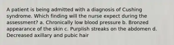 A patient is being admitted with a diagnosis of Cushing syndrome. Which finding will the nurse expect during the assessment? a. Chronically low <a href='https://www.questionai.com/knowledge/kD0HacyPBr-blood-pressure' class='anchor-knowledge'>blood pressure</a> b. Bronzed appearance of the skin c. Purplish streaks on the abdomen d. Decreased axillary and pubic hair