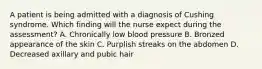 A patient is being admitted with a diagnosis of Cushing syndrome. Which finding will the nurse expect during the assessment? A. Chronically low blood pressure B. Bronzed appearance of the skin C. Purplish streaks on the abdomen D. Decreased axillary and pubic hair