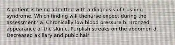 A patient is being admitted with a diagnosis of Cushing syndrome. Which finding will thenurse expect during the assessment? a. Chronically low blood pressure b. Bronzed appearance of the skin c. Purplish streaks on the abdomen d. Decreased axillary and pubic hair