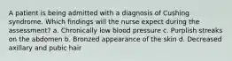 A patient is being admitted with a diagnosis of Cushing syndrome. Which findings will the nurse expect during the assessment? a. Chronically low blood pressure c. Purplish streaks on the abdomen b. Bronzed appearance of the skin d. Decreased axillary and pubic hair