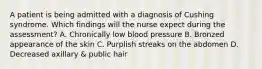 A patient is being admitted with a diagnosis of Cushing syndrome. Which findings will the nurse expect during the assessment? A. Chronically low blood pressure B. Bronzed appearance of the skin C. Purplish streaks on the abdomen D. Decreased axillary & public hair