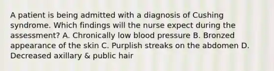 A patient is being admitted with a diagnosis of Cushing syndrome. Which findings will the nurse expect during the assessment? A. Chronically low <a href='https://www.questionai.com/knowledge/kD0HacyPBr-blood-pressure' class='anchor-knowledge'>blood pressure</a> B. Bronzed appearance of the skin C. Purplish streaks on the abdomen D. Decreased axillary & public hair