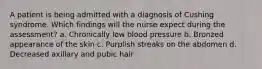 A patient is being admitted with a diagnosis of Cushing syndrome. Which findings will the nurse expect during the assessment? a. Chronically low blood pressure b. Bronzed appearance of the skin c. Purplish streaks on the abdomen d. Decreased axillary and pubic hair