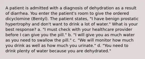 A patient is admitted with a diagnosis of dehydration as a result of diarrhea. You enter the patient's room to give the ordered dicyclomine (Bentyl). The patient states, "I have benign prostatic hypertrophy and don't want to drink a lot of water." What is your best response? a. "I must check with your healthcare provider before I can give you the pill." b. "I will give you as much water as you need to swallow the pill." c. "We will monitor how much you drink as well as how much you urinate." d. "You need to drink plenty of water because you are dehydrated."