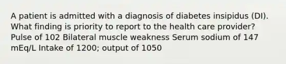 A patient is admitted with a diagnosis of diabetes insipidus (DI). What finding is priority to report to the health care provider? Pulse of 102 Bilateral muscle weakness Serum sodium of 147 mEq/L Intake of 1200; output of 1050