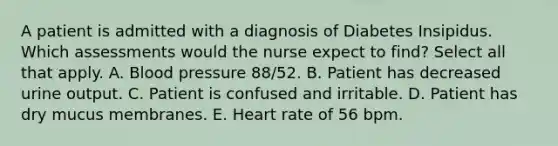 A patient is admitted with a diagnosis of Diabetes Insipidus. Which assessments would the nurse expect to find? Select all that apply. A. Blood pressure 88/52. B. Patient has decreased urine output. C. Patient is confused and irritable. D. Patient has dry mucus membranes. E. Heart rate of 56 bpm.