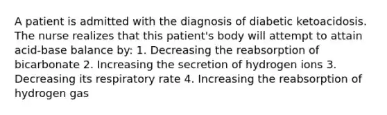 A patient is admitted with the diagnosis of diabetic ketoacidosis. The nurse realizes that this patient's body will attempt to attain acid-base balance by: 1. Decreasing the reabsorption of bicarbonate 2. Increasing the secretion of hydrogen ions 3. Decreasing its respiratory rate 4. Increasing the reabsorption of hydrogen gas