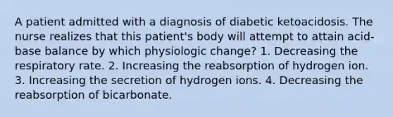 A patient admitted with a diagnosis of diabetic ketoacidosis. The nurse realizes that this patient's body will attempt to attain acid-base balance by which physiologic change? 1. Decreasing the respiratory rate. 2. Increasing the reabsorption of hydrogen ion. 3. Increasing the secretion of hydrogen ions. 4. Decreasing the reabsorption of bicarbonate.