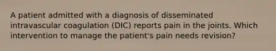 A patient admitted with a diagnosis of disseminated intravascular coagulation (DIC) reports pain in the joints. Which intervention to manage the patient's pain needs revision?