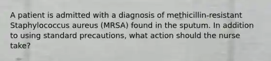 A patient is admitted with a diagnosis of methicillin-resistant Staphylococcus aureus (MRSA) found in the sputum. In addition to using standard precautions, what action should the nurse take?