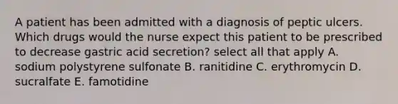 A patient has been admitted with a diagnosis of peptic ulcers. Which drugs would the nurse expect this patient to be prescribed to decrease gastric acid secretion? select all that apply A. sodium polystyrene sulfonate B. ranitidine C. erythromycin D. sucralfate E. famotidine